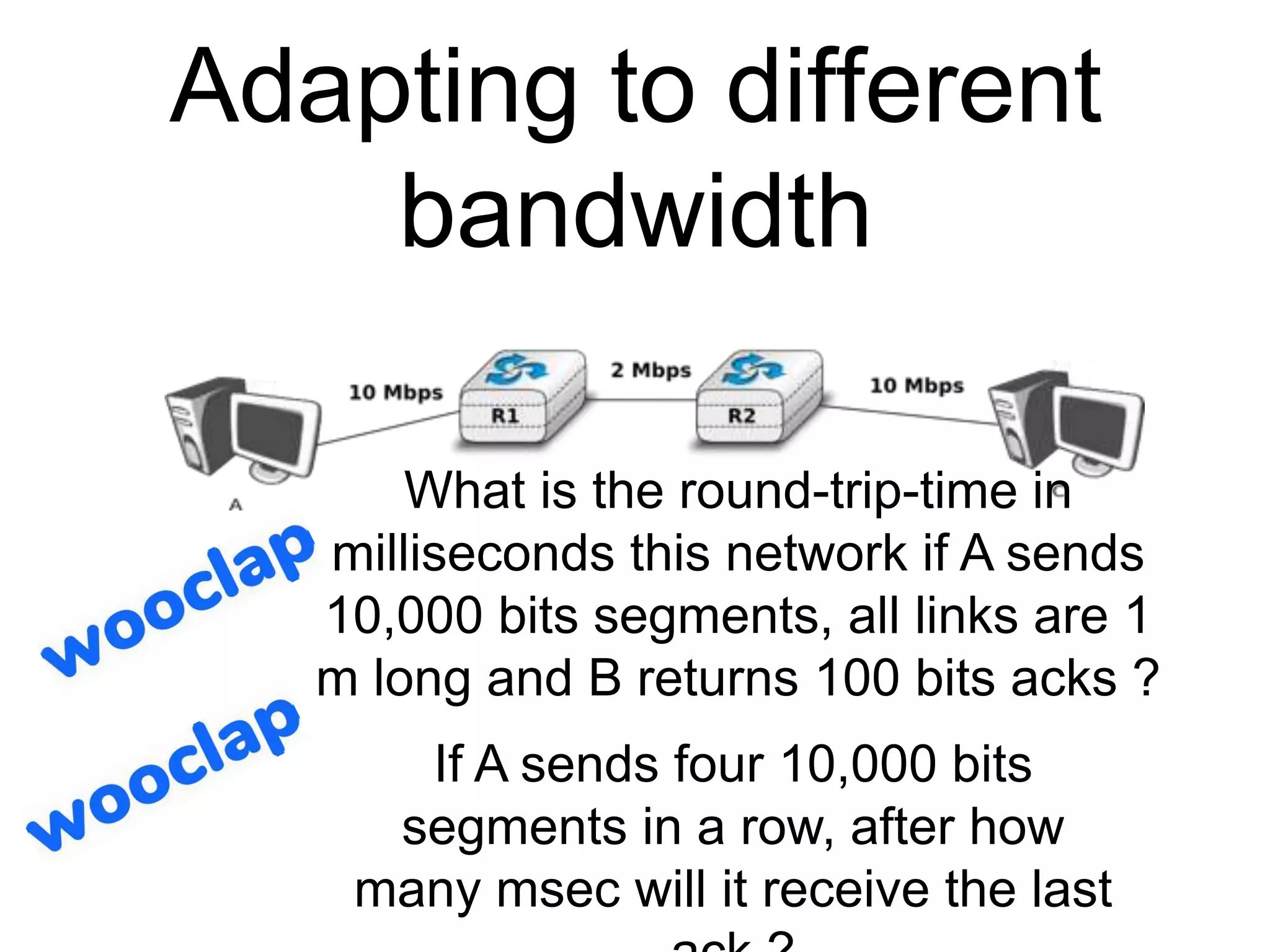 Adapting to different
bandwidth
What is the round-trip-time in
milliseconds this network if A sends
10,000 bits segments, all links are 1
m long and B returns 100 bits acks ?
If A sends four 10,000 bits
segments in a row, after how
many msec will it receive the last
 