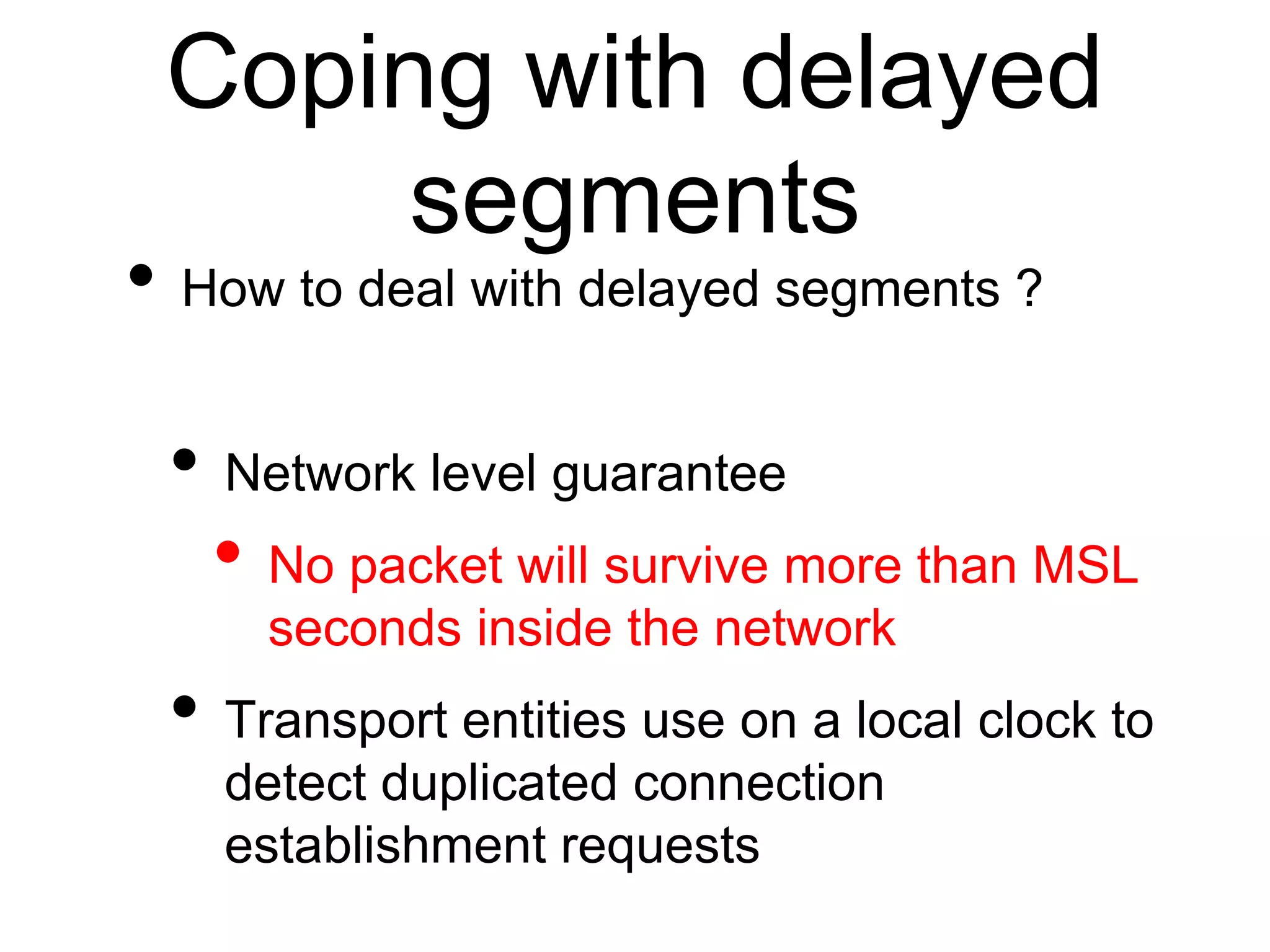 Coping with delayed
segments
• How to deal with delayed segments ?
• Network level guarantee
• No packet will survive more than MSL
seconds inside the network
• Transport entities use on a local clock to
detect duplicated connection
establishment requests
 