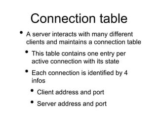 Connection table
• A server interacts with many different
clients and maintains a connection table
• This table contains one entry per
active connection with its state
• Each connection is identified by 4
infos
• Client address and port
• Server address and port
 