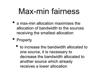 Max-min fairness
• a max-min allocation maximises the
allocation of bandwidth to the sources
receiving the smallest allocation
• Property
• to increase the bandwidth allocated to
one source, it is necessary to
decrease the bandwidth allocated to
another source which already
receives a lower allocation
 