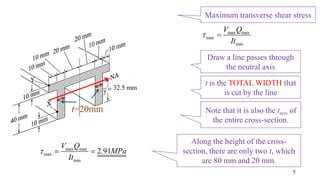 32.5 mm
Maximum transverse shear stress
5
Draw a line passes through
the neutral axis
Note that it is also the tmin of
the entire cross-section.
max max
max
min
V Q
It
 
t is the TOTAL WIDTH that
is cut by the line
t=20mm
Along the height of the cross-
section, there are only two t, which
are 80 mm and 20 mm.
max max
max
min
2.91
V Q
MPa
It
  
 