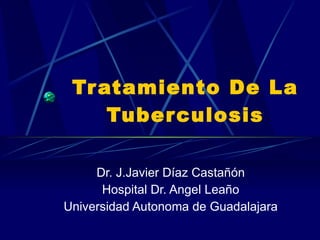 Tratamiento De La Tuberculosis Dr. J.Javier Díaz Castañón Hospital Dr. Angel Leaño Universidad Autonoma de Guadalajara 
