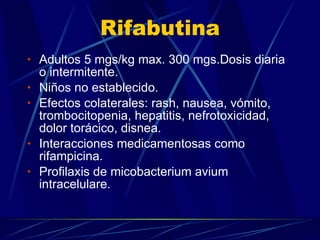 Rifabutina Adultos 5 mgs/kg max. 300 mgs.Dosis diaria o intermitente. Niños no establecido. Efectos colaterales: rash, nausea, vómito, trombocitopenia, hepatitis, nefrotoxicidad, dolor torácico, disnea. Interacciones medicamentosas como rifampicina. Profilaxis de micobacterium avium intracelulare. 