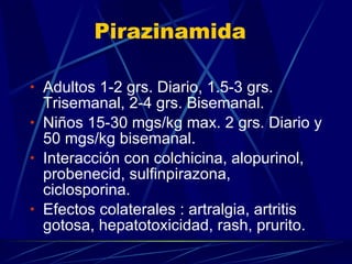 Pirazinamida Adultos 1-2 grs. Diario, 1.5-3 grs. Trisemanal, 2-4 grs. Bisemanal. Niños 15-30 mgs/kg max. 2 grs. Diario y 50 mgs/kg bisemanal. Interacción con colchicina, alopurinol, probenecid, sulfinpirazona, ciclosporina. Efectos colaterales : artralgia, artritis gotosa, hepatotoxicidad, rash, prurito. 