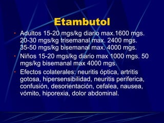 Etambutol Adultos 15-20 mgs/kg diario max.1600 mgs. 20-30 mgs/kg trisemanal max. 2400 mgs. 35-50 mgs/kg bisemanal max. 4000 mgs. Niños 15-20 mgs/kg diario max 1000 mgs. 50 mgs/kg bisemanal max 4000 mgs. Efectos colaterales: neuritis óptica, artritis gotosa, hipersensibilidad, neuritis periferica, confusión, desorientación, cefalea, nausea, vómito, hiporexia, dolor abdominal. 