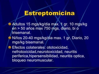 Estreptomicina Adultos 15 mgs/kg/dia max. 1 gr. 10 mgs/kg en > 50 años max 750 mgs, diario, bi o trisemanal. Niños 20-40 mgs/kg/dia max. 1 gr. Diario, 20 mgs/kg bisemanal. Efectos colaterales: ototoxicidad, nefrotoxicidad,neurotoxicidad, neuritis periferica,hipersensibilidad, neuritis optica, bloqueo neuromuscular. 
