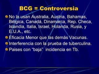 BCG = Controversia No la usan Australia, Austria, Bahamas, Bélgica, Canadá, Dinamarca, Rep. Checa, Islandia, Italia, Israel, Holanda, Rusia, y E.U.A., etc. Eficacia Menor que las demás Vacunas. Interferencia con la prueba de tuberculina. Paises con “baja”  incidencia en Tb. 