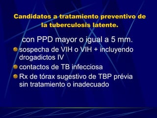 Candidatos a tratamiento preventivo de la tuberculosis latente. con PPD mayor o igual a 5 mm. sospecha de VIH o VIH + incluyendo drogadictos IV contactos de TB infecciosa  Rx de tórax sugestivo de TBP prévia sin tratamiento o inadecuado  