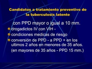 Candidatos a tratamiento preventivo de la tuberculosis latente con PPD mayor o igual a 10 mm. drogadictos IV con VIH - condiciones medicas de riesgo conversión de PPD - a PPD + en los ultimos 2 años en menores de 35 años. (en mayores de 35 años - PPD 15 mm.) 