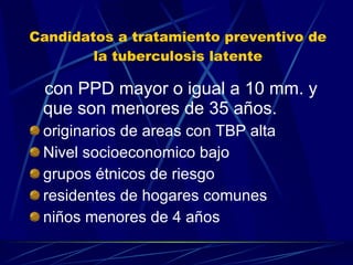 Candidatos a tratamiento preventivo de la tuberculosis latente con PPD mayor o igual a 10 mm. y que son menores de 35 años. originarios de areas con TBP alta Nivel socioeconomico bajo grupos étnicos de riesgo residentes de hogares comunes niños menores de 4 años 