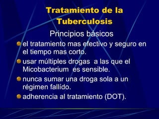 Tratamiento de la Tuberculosis Principios básicos el tratamiento mas efectivo y seguro en el tiempo mas corto. usar múltiples drogas  a las que el Micobacterium  es sensible. nunca sumar una droga sola a un régimen fallído. adherencia al tratamiento (DOT). 