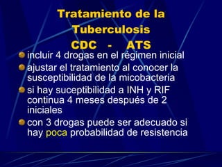 Tratamiento de la Tuberculosis CDC  -  ATS incluir 4 drogas en el régimen inicial ajustar el tratamiento al conocer la susceptibilidad de la micobacteria si hay suceptibilidad a INH y RIF continua 4 meses después de 2  iniciales con 3 drogas puede ser adecuado si hay  poca  probabilidad de resistencia 