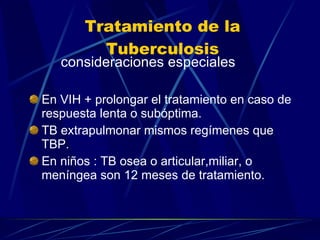 Tratamiento de la Tuberculosis consideraciones especiales En VIH + prolongar el tratamiento en caso de respuesta lenta o subóptima. TB extrapulmonar mismos regímenes que TBP. En niños : TB osea o articular,miliar, o meníngea son 12 meses de tratamiento. 