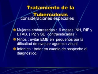 Tratamiento de la Tuberculosis consideraciones especiales Mujeres embarazadas :  9 meses INH, RIF y ETAB. ( PZ y SE  contraindicadas ) Niños : evitar EMB en  pequeños por la dificultad de evaluar agudeza visual. Infantes : tratar en cuanto de sospeche el diagnóstico. 