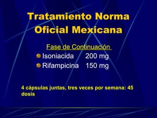 Tratamiento Norma Oficial Mexicana Isoniacida  200 mg Rifampicina  150 mg 4 cápsulas juntas, tres veces por semana: 45 dosis Fase de Continuación  