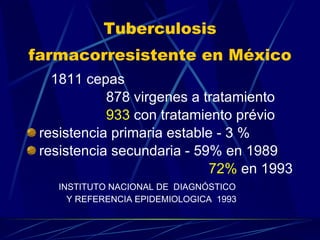 Tuberculosis farmacorresistente en México   1811 cepas  878 virgenes a tratamiento 933  con tratamiento prévio resistencia primaria estable - 3 % resistencia secundaria - 59% en 1989 72%  en 1993 INSTITUTO NACIONAL DE  DIAGNÓSTICO  Y REFERENCIA EPIDEMIOLOGICA  1993  