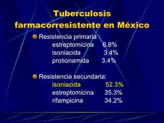 Tuberculosis farmacorresistente en México Resistencia primaria : estreptomicina  6.8% isoniacida  3.4% protionamida  3.4% Resistencia secundaria: isoniacida  52.3% estreptomicina  35.3% rifampicina  34.2% 