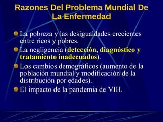 Razones Del Problema Mundial De La Enfermedad L a pobreza y las desigualdades crecientes entre ricos y pobres. L a negligencia ( detección, diagnóstico y tratamiento inadecuados ) . L os cambios demográficos (aumento de la población mundial y modificación   de la distribución por edades). E l impacto de la pandemia de VIH. 