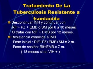 Tratamiento De La Tuberculosis Resistente a Isoniacida Descontinuar INH y continuar con  RIF+ PZ + EMB o SM por 6 a 10 meses  O tratar con RIF + EMB por 12 meses. Resistencia conocida a INH Fase inicial : RIF+PZ+EMB+SM x 2 m. Fase de sostén: Rif+EMB x 7 m. ( 18 meses si es VIH + ) 