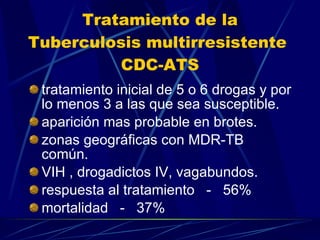 Tratamiento de la Tuberculosis multirresistente  CDC-ATS tratamiento inicial de 5 o 6 drogas y por lo menos 3 a las que sea susceptible. aparición mas probable en brotes. zonas geográficas con MDR-TB  común. VIH , drogadictos IV, vagabundos. respuesta al tratamiento  -  56% mortalidad  -  37% 