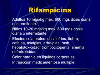Rifampicina Adultos 10 mgs/kg max. 600 mgs dosis diaria o intermitente. Niños 10-20 mgs/kg max. 600 mgs dosis diaria o intermitente. Efectos colaterales: escalofrios, fiebre, cefalea, mialgias, artralgias, rash, hepatotoxicidad, trombocitopenia, anemia, nefrotoxicidad. Color naranja en liquidos corporales. Intreacción medicamentosa multiple. 