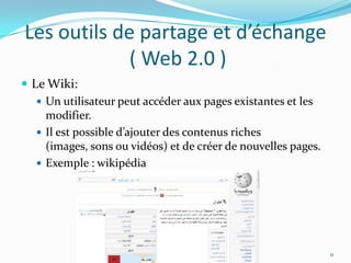 Les outils de partage et d’échange ( Web 2.0 )Le Wiki:Un utilisateur peut accéder aux pages existantes et les modifier.Il est possible d’ajouter des contenus riches (images, sons ou vidéos) et de créer de nouvelles pages.Exemple : wikipédia11