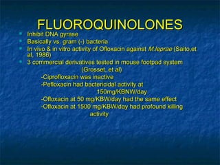 FLUOROQUINOLONES
   Inhibit DNA gyrase
   Basically vs. gram (-) bacteria
   In vivo & in vitro activity of Ofloxacin against M.leprae (Saito,et
    al, 1986)
   3 commercial derivatives tested in mouse footpad system
                           (Grosset, et al)
          -Ciprofloxacin was inactive
          -Pefloxacin had bactericidal activity at
                                 150mg/KBNW/day
          -Ofloxacin at 50 mg/KBW/day had the same effect
          -Ofloxacin at 1500 mg/KBW/day had profound killing
                               activity
 