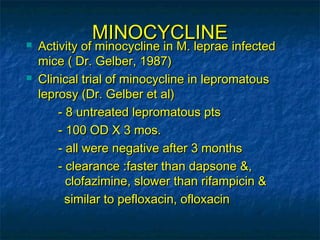 MINOCYCLINE
   Activity of minocycline in M. leprae infected
    mice ( Dr. Gelber, 1987)
   Clinical trial of minocycline in lepromatous
    leprosy (Dr. Gelber et al)
        - 8 untreated lepromatous pts
        - 100 OD X 3 mos.
        - all were negative after 3 months
        - clearance :faster than dapsone &,
          clofazimine, slower than rifampicin &
          similar to pefloxacin, ofloxacin
 