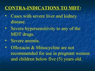 CONTRA-INDICATIONS TO MDT:
• Cases with severe liver and kidney
  disease.
• Severe hypersensitivity to any of the
  MDT drugs.
• Severe anemia.
• Ofloxacin & Minocycline are not
  recommended for use in pregnant women
  and children below five (5) years old.
 
