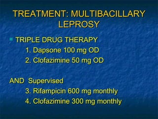 TREATMENT: MULTIBACILLARY
        LEPROSY
   TRIPLE DRUG THERAPY
      1. Dapsone 100 mg OD
      2. Clofazimine 50 mg OD

AND Supervised
   3. Rifampicin 600 mg monthly
   4. Clofazimine 300 mg monthly
 