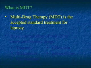 What is MDT?
• Multi-Drug Therapy (MDT) is the
  accepted standard treatment for
  leprosy.
• It is a combination of two (2) or
  more anti-leprosy drugs:
  • Dapsone           • Ofloxacin
  • Rifampicin        • Minocycline
  • Clofazimine
 