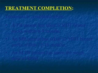TREATMENT COMPLETION:
Treatment is completed when:
• A PB patient has taken 6 MDT blister
  packs within 6-9 months.
• An MB patient has taken 12 MDT blister
  packs within 12-18 months.
• An SLPB patient has taken the single
  dose of ROM.
 