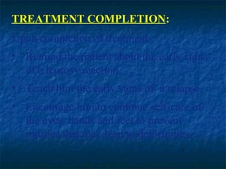 TREATMENT COMPLETION:
Upon completion of treatment:
• Remind the patient about the early signs
  of a leprosy reaction.
• Teach him the early signs of a relapse.
• Encourage him to continue self-care of
  the eyes, hands and feet to prevent
  injuries that may lead to deformities.
 