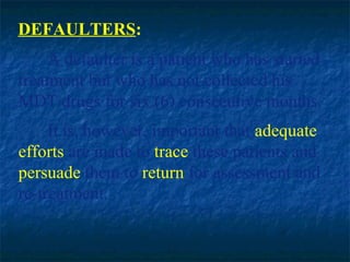 DEFAULTERS:
     A defaulter is a patient who has started
treatment but who has not collected his
MDT drugs for six (6) consecutive months.
     It is, however, important that adequate
efforts are made to trace these patients and
persuade them to return for assessment and
re-treatment.
 