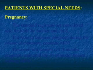 PATIENTS WITH SPECIAL NEEDS:
Pregnancy:
     The standard regimens are considered
safe for both the mother and child.
     If a woman becomes pregnant during the
course of treatment, continue MDT.
     However, if a woman is 1-3 months
pregnant, wait until the 2nd trimester before
starting MDT.
 