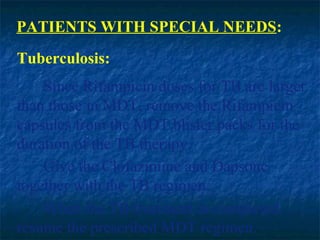 PATIENTS WITH SPECIAL NEEDS:
Tuberculosis:
    Since Rifampicin doses for TB are larger
than those in MDT, remove the Rifampicin
capsules from the MDT blister packs for the
duration of the TB therapy.
    Give the Clofazimine and Dapsone
together with the TB regimen.
    When the TB treatment is completed,
resume the prescribed MDT regimen.
 