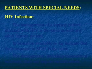 PATIENTS WITH SPECIAL NEEDS:
HIV Infection:
    The management of a leprosy patient
infected with HIV is the same as with any
other leprosy patient.
    Information available so far indicate that
their response to MDT is the same.
    The management, including treatment of
reactions, does not require modifications.
 