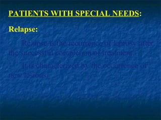 PATIENTS WITH SPECIAL NEEDS:
Relapse:
    Relapse is the recurrence of leprosy after
the successful completion of treatment.
   It is characterized by the occurrence of
new lesions.
 