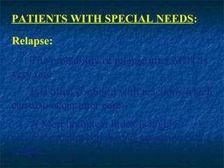 PATIENTS WITH SPECIAL NEEDS:
Relapse:
    The probability of relapse after MDT is
very rare.
    It is often confused with reactions which
can also occur after cure.
    A Morphological Index is highly
recommended when there is suspicion of a
relapse.
 