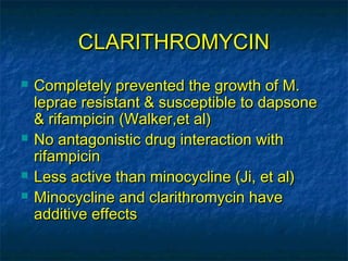 CLARITHROMYCIN
   Completely prevented the growth of M.
    leprae resistant & susceptible to dapsone
    & rifampicin (Walker,et al)
   No antagonistic drug interaction with
    rifampicin
   Less active than minocycline (Ji, et al)
   Minocycline and clarithromycin have
    additive effects
 