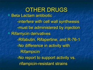 OTHER DRUGS
   Beta Lactam antibiotic
       -interfere with cell wall synthwesis
       -must be administered by injection
   Rifamycin derivatives
       -Rifabutin, Rifapertine, and R-76-1
       -No difference in activity with
          Rifampicin
       -No report to support activity vs.
         rifampicin-resistant strains
 