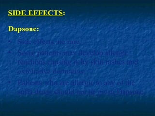SIDE EFFECTS:

Dapsone:
• Side effects are rare.
• Some patients may develop allergic
  reactions causing itchy skin rashes and
  exfoliative dermatitis.
• Patients who are allergic to any of the
  sulfa drugs should not be given Dapsone.
 