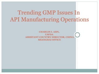 CHARLES I. AHN,
USFDA
ASSISTANT COUNTRY DIRECTOR, CHINA
SHANGHAI OFFICE
Trending GMP Issues In
API Manufacturing Operations
 