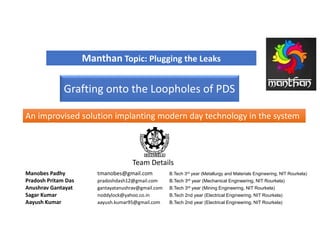 Manthan Topic: Plugging the Leaks
An improvised solution implanting modern day technology in the systemAn improvised solution implanting modern day technology in the system
Team Details
Manobes Padhy tmanobes@gmail.com B.Tech 3rd year (Metallurgy and Materials Engineering, NIT Rourkela)
Pradosh Pritam Das pradoshdash12@gmail.com B.Tech 3rd year (Mechanical Engineering, NIT Rourkela)
Anushrav Gantayat gantayatanushrav@gmail.com B.Tech 3rd year (Mining Engineering, NIT Rourkela)
Sagar Kumar noddylock@yahoo.co.in B.Tech 2nd year (Electrical Engineering, NIT Rourkela)
Aayush Kumar aayush.kumar95@gmail.com B.Tech 2nd year (Electrical Engineering, NIT Rourkela)
Grafting onto the Loopholes of PDS
 
