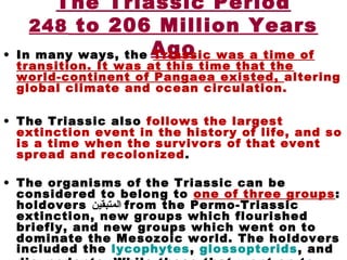 The Triassic Period
248 to 206 Million Years
Ago• In many ways, the Triassic was a time of
transition. It was at this time that the
world-continent of Pangaea existed, altering
global climate and ocean circulation.
• The Triassic also follows the largest
extinction event in the history of life, and so
is a time when the survivors of that event
spread and recolonized.
• The organisms of the Triassic can be
considered to belong to one of three groups:
holdovers ‫المتبقين‬ from the Permo-Triassic
extinction, new groups which flourished
briefly, and new groups which went on to
dominate the Mesozoic world. The holdovers
included the lycophytes, glossopterids, and
 