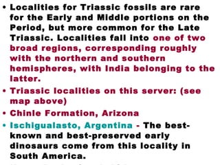 • Localities for Triassic fossils are rare
for the Early and Middle portions on the
Period, but more common for the Late
Triassic. Localities fall into one of two
broad regions, corresponding roughly
with the northern and southern
hemispheres, with India belonging to the
latter.
• Triassic localities on this server: (see
map above)
• Chinle Formation, Arizona
• Ischigualasto, Argentina - The best-
known and best-preserved early
dinosaurs come from this locality in
South America.
 