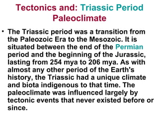 Triassic Period:Tectonics and
Paleoclimate
• The Triassic period was a transition from
the Paleozoic Era to the Mesozoic. It is
situated between the end of the Permian
period and the beginning of the Jurassic,
lasting from 254 mya to 206 mya. As with
almost any other period of the Earth's
history, the Triassic had a unique climate
and biota indigenous to that time. The
paleoclimate was influenced largely by
tectonic events that never existed before or
since.
 