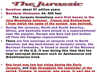 • Duration: about 57 million years
• Maximum thickness: 44, 000 feet
• The Jurassic formations were first known in the
Jura Mountains between France and Switzerland
( from which the name of the system was derived).
• During the Jurassic, North and South America,
Africa, and Australia were joined in a supercontinent
near the equator. Europe and Asia had just broken
off from the Pangean supercontinent.
• There are few outcrops of Jurassic rock in North
America, but the best-known of Jurassic strata, the
Morrison Formation, is found in much of the Western
interior of the U.S. It was during this time that the
huge sauropod dinosaurs such as Apatasaurus and
Brachiosaurus lived.
• Sea level was low but rising during the Early
Jurassic, and high throughout the remainder of the
 