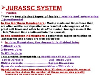 JURASSC SYSTEM
   Facies
There are two distinct types of facies : marine and non-marine
(continental(:
In the Northern Hemisphere: Marine marls and limestones that
are often oolitic are deposited as a result of submergence of the
great salt lakes and other basins.The marine transgression of the
late Triassic time continued into the Jurassic.
In the Southern Hemisphere : continental facies consisting of
sandstones and shales are well developed.
 In Jura Mountains, the Jurassic is divided into:
1-Black Jura
2-Brown Jura
3- White Jura
This division corresponds to Subdivision of the Jurassic:
 Lower Jurassic----------------------------Lias- Black Jura
Middle Jurassic ---------------------------Dogger-BrownJura
Upper Jurassic----------------------------Malm -- White Jura
Oppel divides these formations into 33 biostratigraphic zones of
Ammonites .Later, the number of these zones was greatly
 