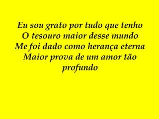 Eu sou grato por tudo que tenho
O tesouro maior desse mundo
Me foi dado como herança eterna
Maior prova de um amor tão
profundo